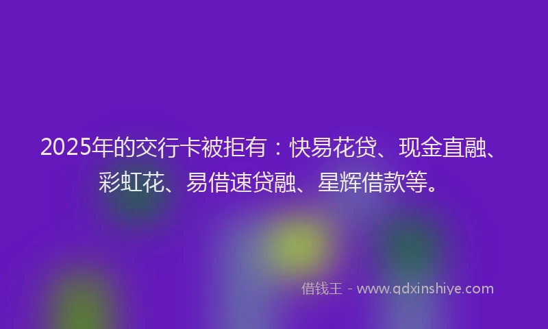 2025年的交行卡被拒有：快易花贷、现金直融、彩虹花、易借速贷融、星辉借款等。