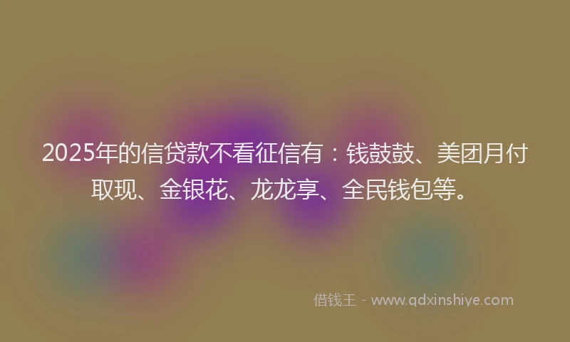 2025年的信贷款不看征信有：钱鼓鼓、美团月付取现、金银花、龙龙享、全民钱包等。