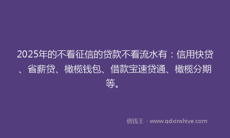 2025年的不看征信的贷款不看流水有：信用快贷、省薪贷、橄榄钱包、借款宝速贷通、橄榄分期等。