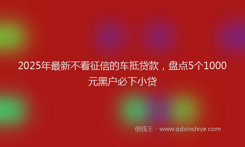 2025年最新不看征信的车抵贷款，盘点5个1000元黑户必下小贷