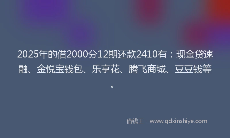 2025年的借2000分12期还款2410有：现金贷速融、金悦宝钱包、乐享花、腾飞商城、豆豆钱等。