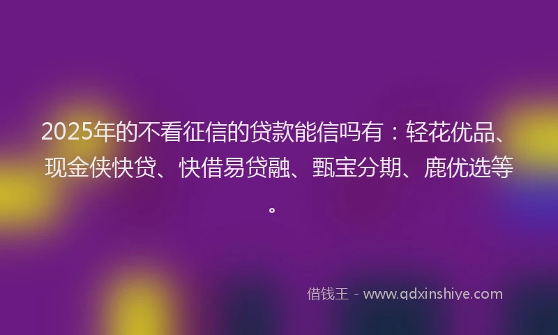 2025年的不看征信的贷款能信吗有：轻花优品、现金侠快贷、快借易贷融、甄宝分期、鹿优选等。