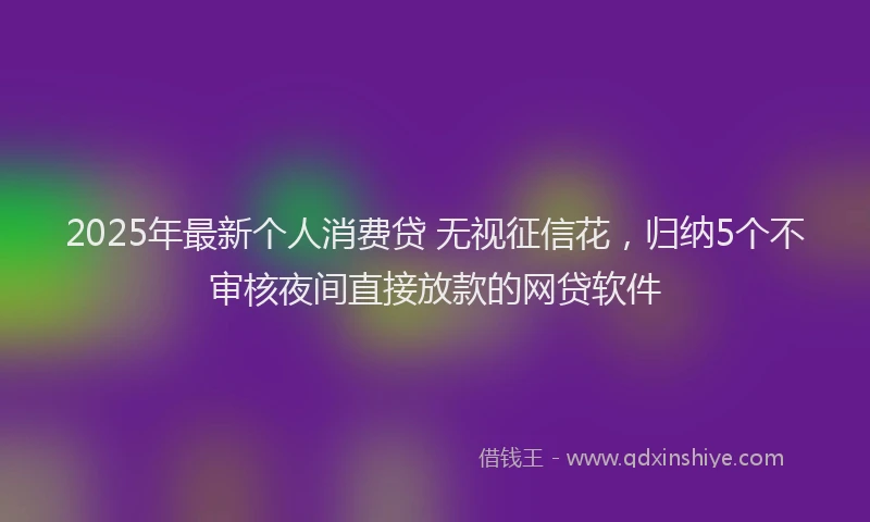 2025年最新个人消费贷 无视征信花，归纳5个不审核夜间直接放款的网贷软件