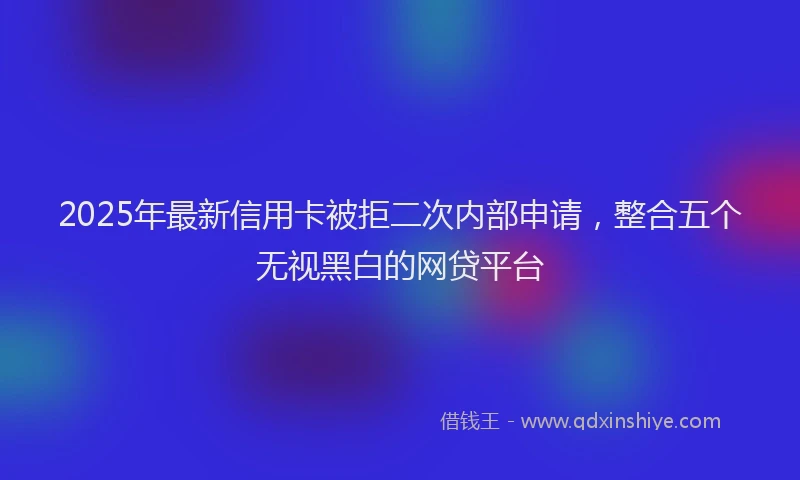 2025年最新信用卡被拒二次内部申请，整合五个无视黑白的网贷平台