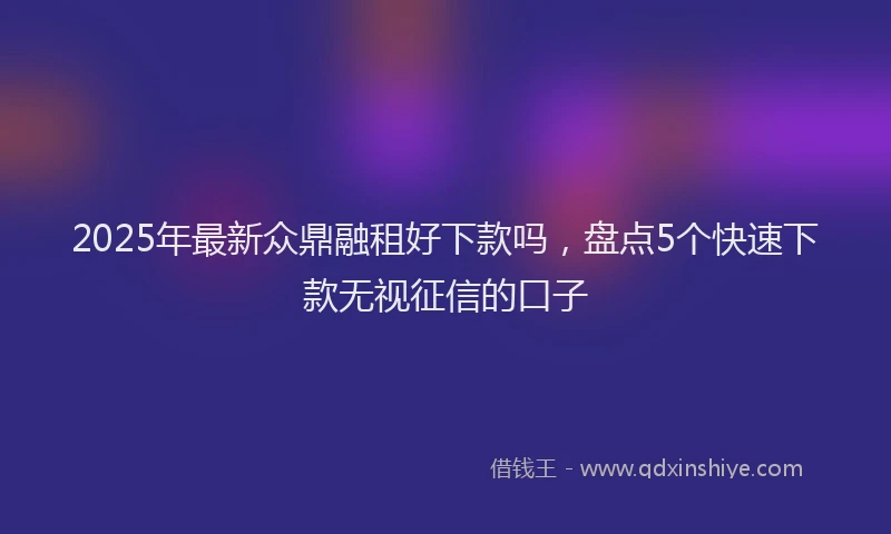 2025年最新众鼎融租好下款吗，盘点5个快速下款无视征信的口子