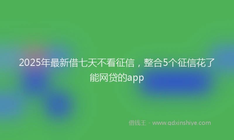 2025年最新借七天不看征信，整合5个征信花了能网贷的app