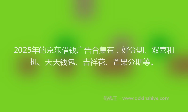 2025年的京东借钱广告合集有：好分期、双喜租机、天天钱包、吉祥花、芒果分期等。