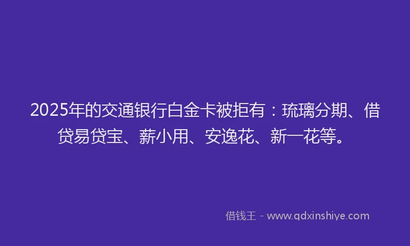 2025年的交通银行白金卡被拒有：琉璃分期、借贷易贷宝、薪小用、安逸花、新一花等。