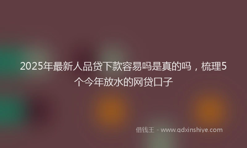 2025年最新人品贷下款容易吗是真的吗，梳理5个今年放水的网贷口子