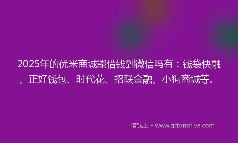 2025年的优米商城能借钱到微信吗有：钱袋快融、正好钱包、时代花、招联金融、小狗商城等。