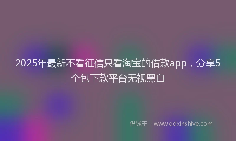 2025年最新不看征信只看淘宝的借款app，分享5个包下款平台无视黑白