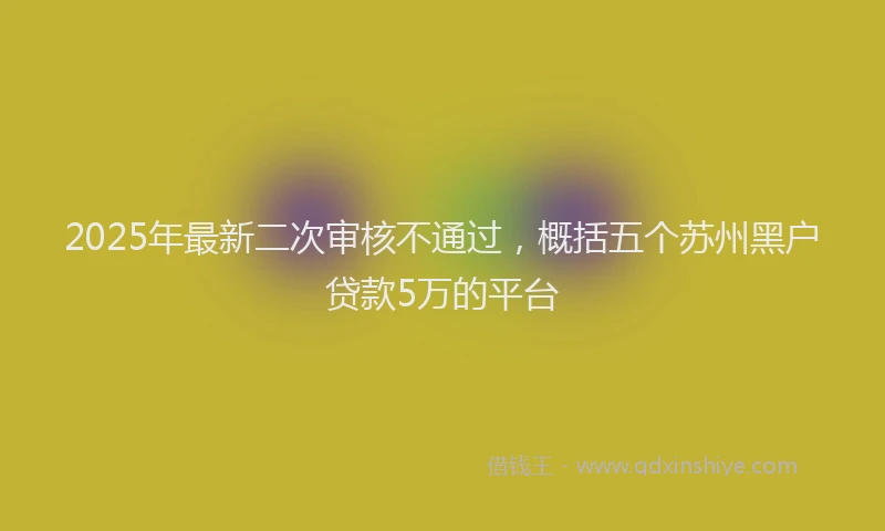 2025年最新二次审核不通过，概括五个苏州黑户贷款5万的平台