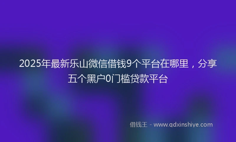 2025年最新乐山微信借钱9个平台在哪里，分享五个黑户0门槛贷款平台