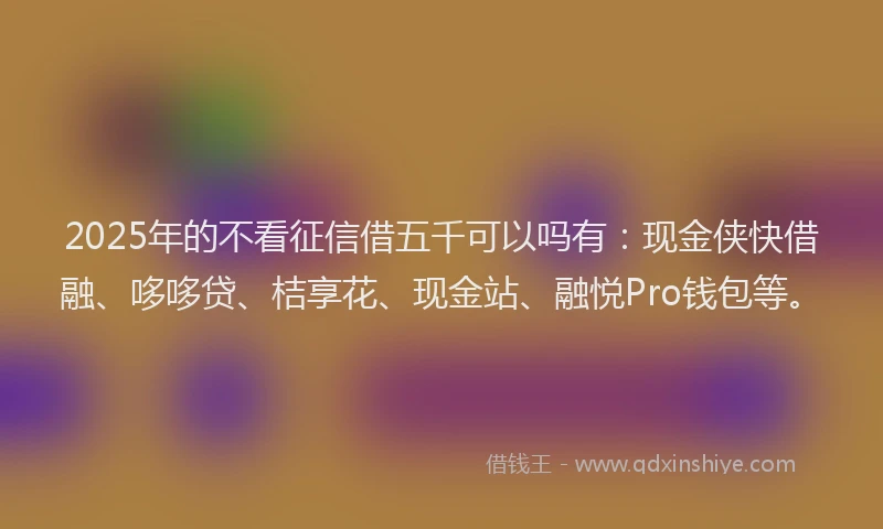 2025年的不看征信借五千可以吗有：现金侠快借融、哆哆贷、桔享花、现金站、融悦Pro钱包等。