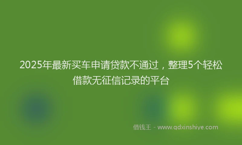 2025年最新买车申请贷款不通过，整理5个轻松借款无征信记录的平台