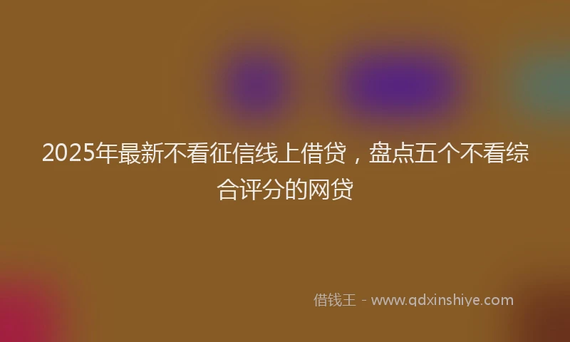2025年最新不看征信线上借贷，盘点五个不看综合评分的网贷