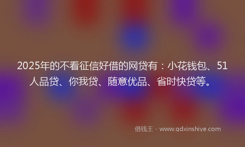2025年的不看征信好借的网贷有：小花钱包、51人品贷、你我贷、随意优品、省时快贷等。