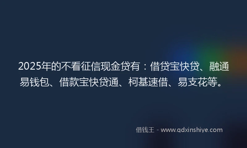 2025年的不看征信现金贷有：借贷宝快贷、融通易钱包、借款宝快贷通、柯基速借、易支花等。