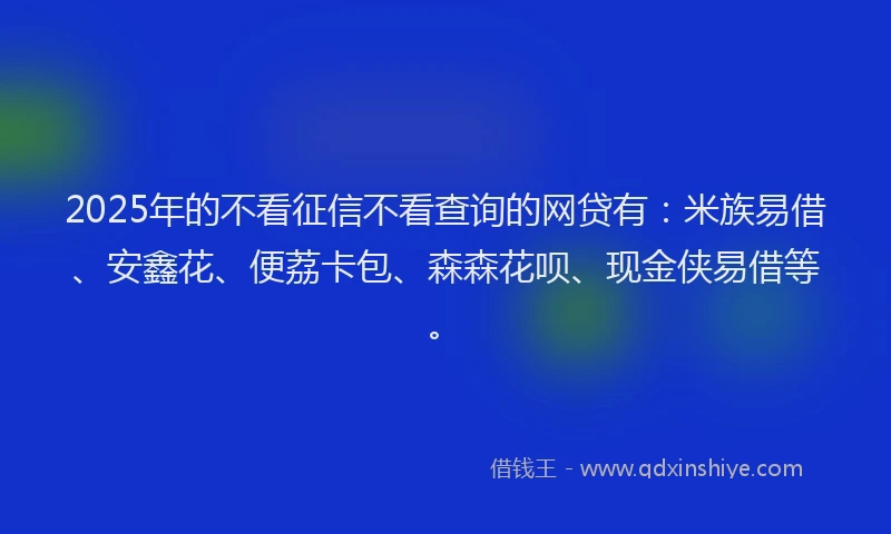 2025年的不看征信不看查询的网贷有：米族易借、安鑫花、便荔卡包、森森花呗、现金侠易借等。