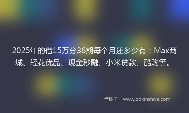 2025年的借15万分36期每个月还多少有：Max商城、轻花优品、现金秒融、小米贷款、酷购等。