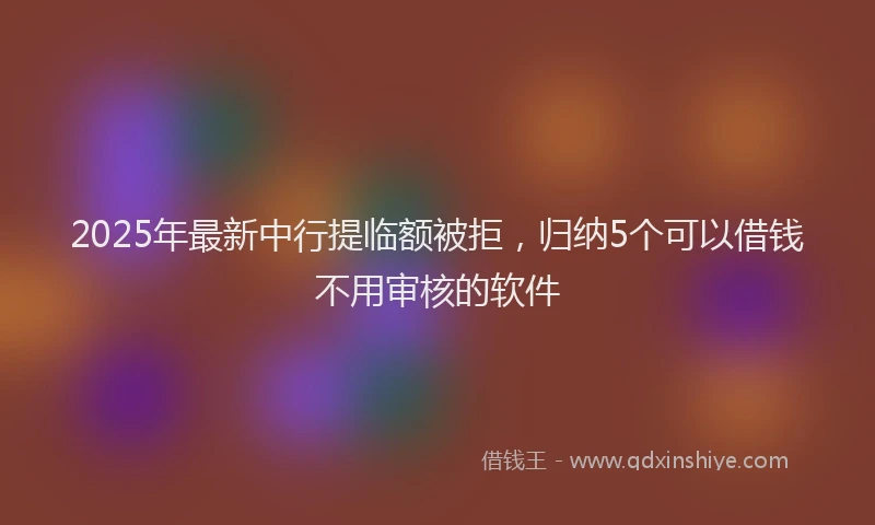 2025年最新中行提临额被拒，归纳5个可以借钱不用审核的软件