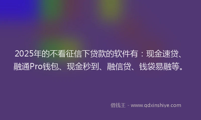 2025年的不看征信下贷款的软件有：现金速贷、融通Pro钱包、现金秒到、融信贷、钱袋易融等。