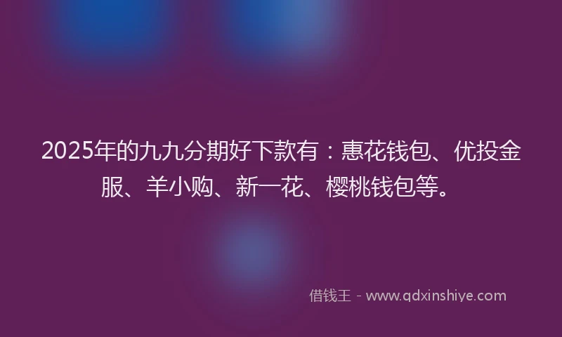 2025年的九九分期好下款有：惠花钱包、优投金服、羊小购、新一花、樱桃钱包等。