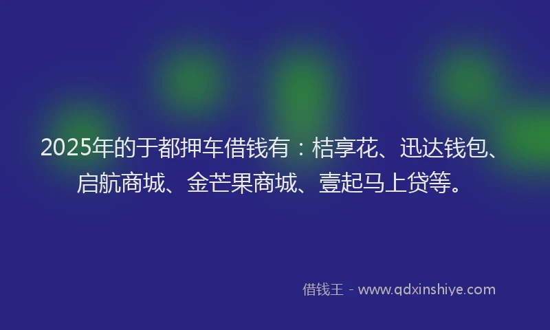 2025年的于都押车借钱有：桔享花、迅达钱包、启航商城、金芒果商城、壹起马上贷等。