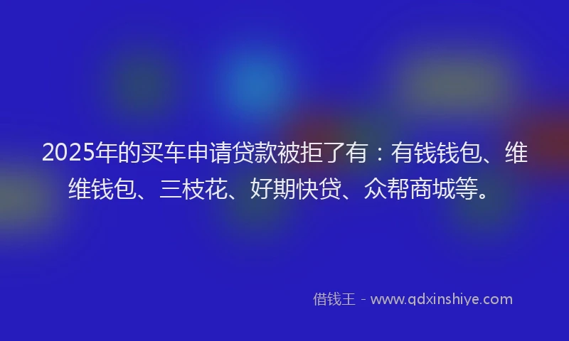 2025年的买车申请贷款被拒了有：有钱钱包、维维钱包、三枝花、好期快贷、众帮商城等。