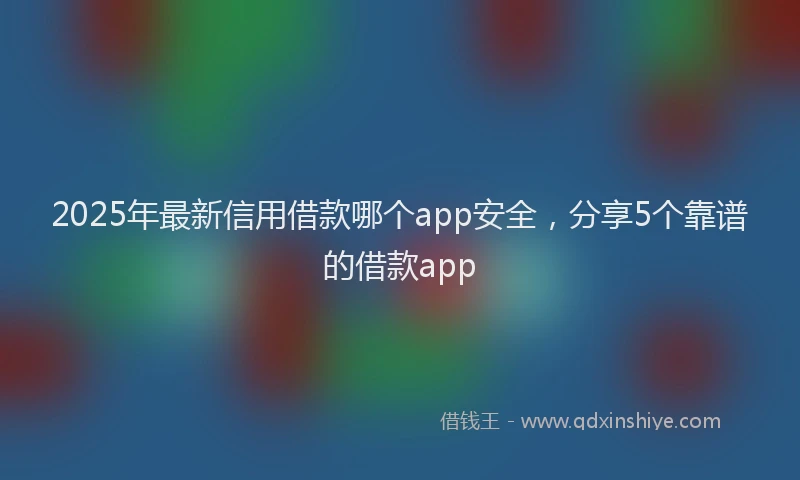 2025年最新信用借款哪个app安全，分享5个靠谱的借款app