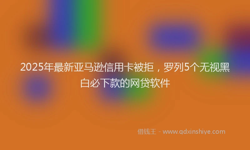 2025年最新亚马逊信用卡被拒，罗列5个无视黑白必下款的网贷软件