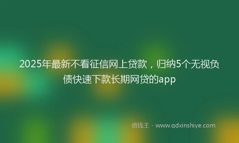 2025年最新不看征信网上贷款，归纳5个无视负债快速下款长期网贷的app