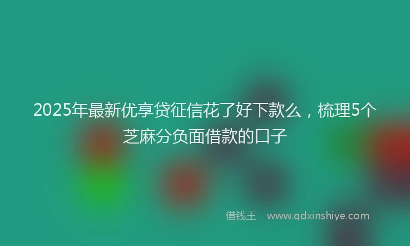 2025年最新优享贷征信花了好下款么，梳理5个芝麻分负面借款的口子