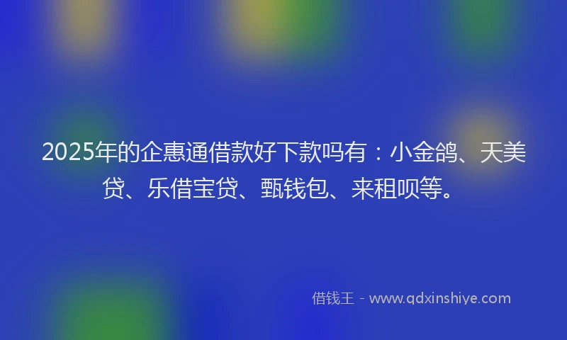 2025年的企惠通借款好下款吗有：小金鸽、天美贷、乐借宝贷、甄钱包、来租呗等。