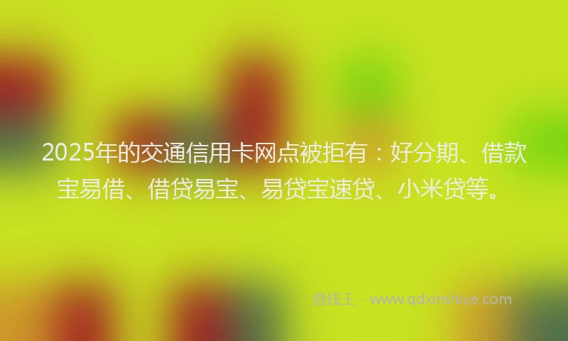2025年的交通信用卡网点被拒有：好分期、借款宝易借、借贷易宝、易贷宝速贷、小米贷等。