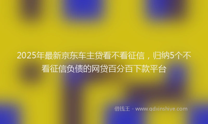 2025年最新京东车主贷看不看征信，归纳5个不看征信负债的网贷百分百下款平台
