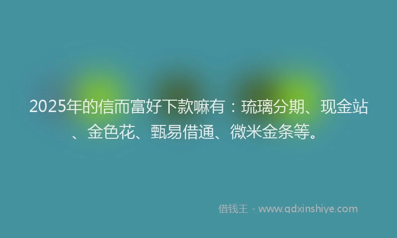 2025年的信而富好下款嘛有：琉璃分期、现金站、金色花、甄易借通、微米金条等。
