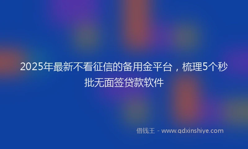 2025年最新不看征信的备用金平台，梳理5个秒批无面签贷款软件