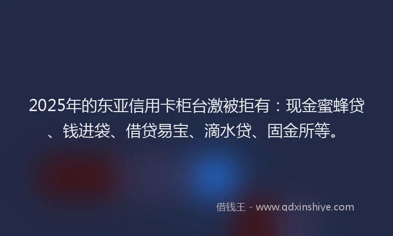 2025年的东亚信用卡柜台激被拒有：现金蜜蜂贷、钱进袋、借贷易宝、滴水贷、固金所等。