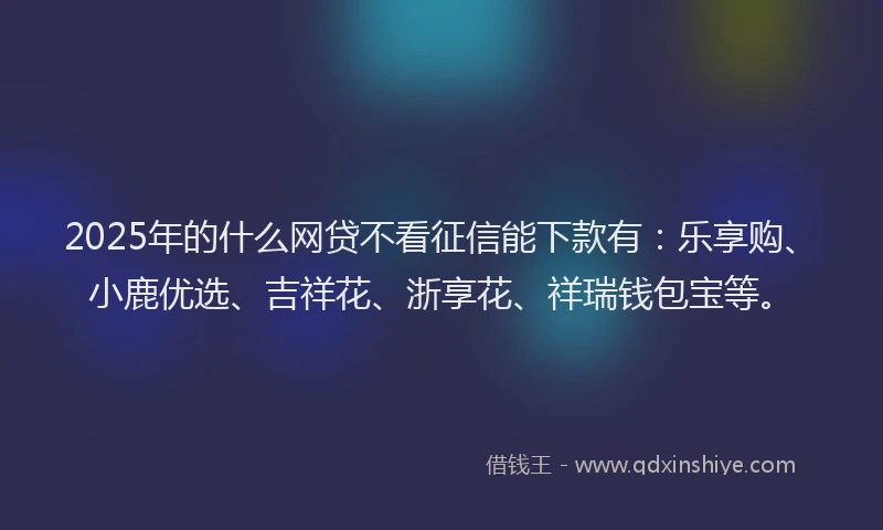 2025年的什么网贷不看征信能下款有：乐享购、小鹿优选、吉祥花、浙享花、祥瑞钱包宝等。