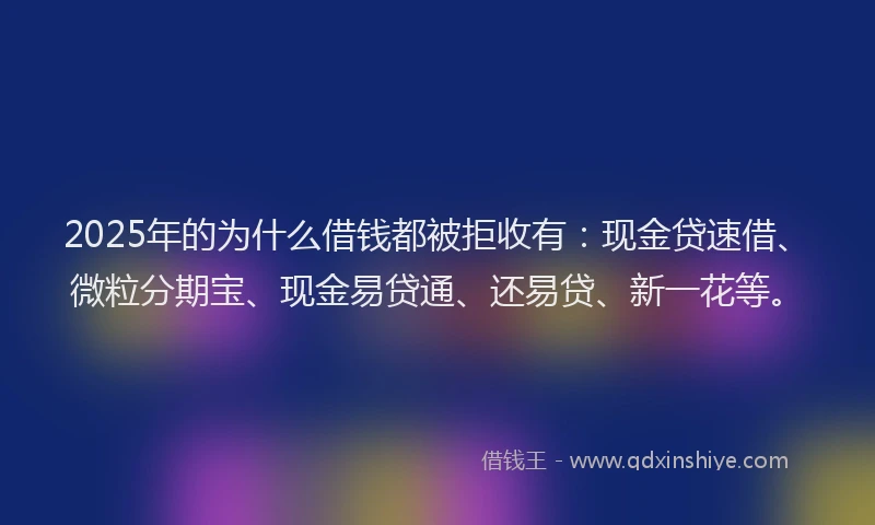 2025年的为什么借钱都被拒收有：现金贷速借、微粒分期宝、现金易贷通、还易贷、新一花等。
