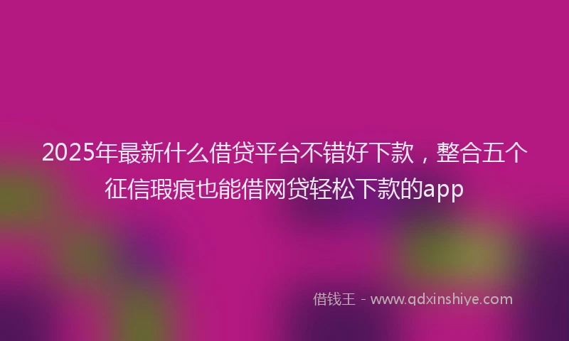2025年最新什么借贷平台不错好下款，整合五个征信瑕疵也能借网贷轻松下款的app