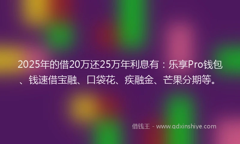 2025年的借20万还25万年利息有：乐享Pro钱包、钱速借宝融、口袋花、疾融金、芒果分期等。