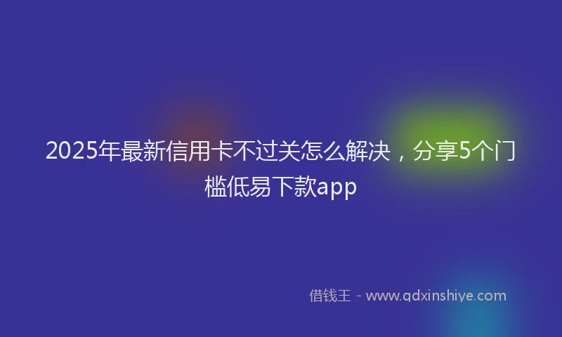 2025年最新信用卡不过关怎么解决，分享5个门槛低易下款app