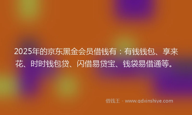 2025年的京东黑金会员借钱有：有钱钱包、享来花、时时钱包贷、闪借易贷宝、钱袋易借通等。