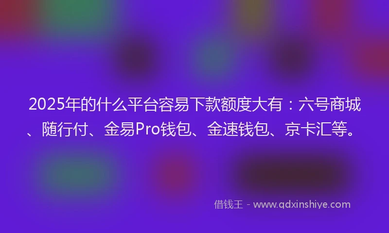 2025年的什么平台容易下款额度大有：六号商城、随行付、金易Pro钱包、金速钱包、京卡汇等。