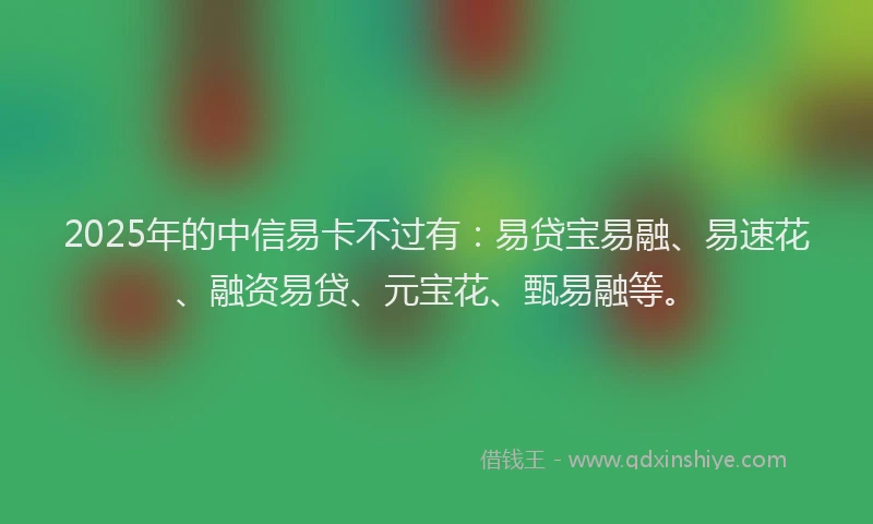 2025年的中信易卡不过有：易贷宝易融、易速花、融资易贷、元宝花、甄易融等。