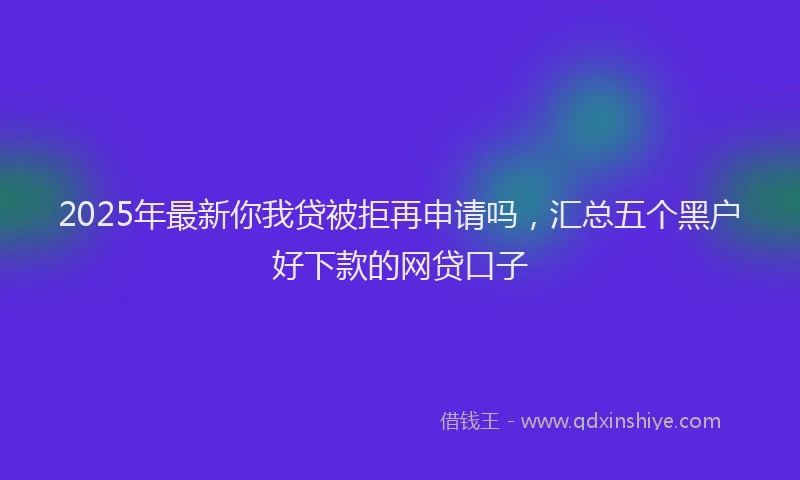 2025年最新你我贷被拒再申请吗，汇总五个黑户好下款的网贷口子