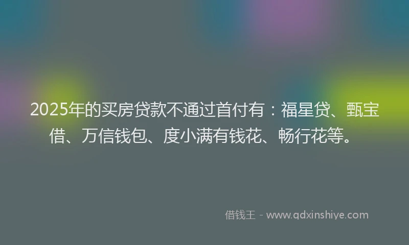 2025年的买房贷款不通过首付有：福星贷、甄宝借、万信钱包、度小满有钱花、畅行花等。
