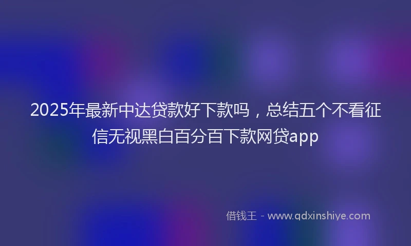 2025年最新中达贷款好下款吗，总结五个不看征信无视黑白百分百下款网贷app
